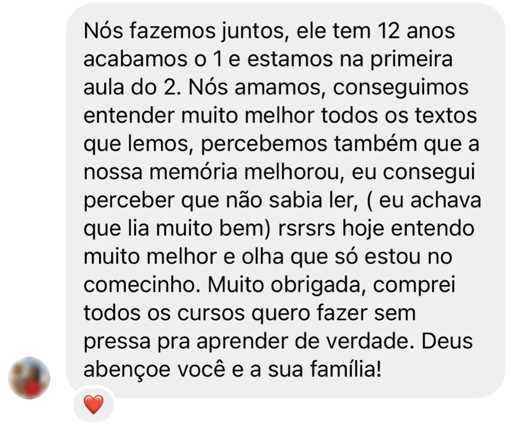 Mensagem de uma aluna: “Nós fazemos juntos, ele tem 12 anos, acabamos o 1 e estamos na primeira aula do 2. Nós amamos, conseguimos entender muito melhor todos os textos que lemos, percebemos também que a nossa memória melhorou, eu consegui perceber que não sabia ler (eu achava que lia muito bem) rsrsrs, hoje entendo muito melhor e olha que só estou no comecinho. Muito obrigada, comprei todos os cursos, quero fazer sem pressa pra aprender de verdade. Deus abençoe você e a sua família!”
